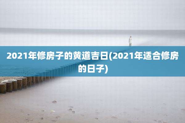 2021年修房子的黄道吉日(2021年适合修房的日子)
