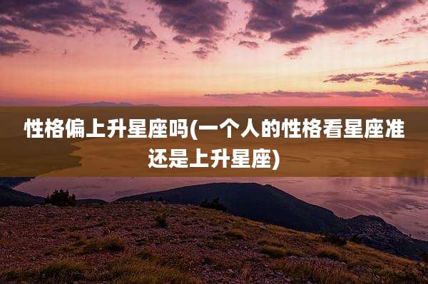 性格偏上升星座吗(一个人的性格看星座准还是上升星座)