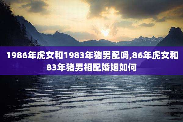 1986年虎女和1983年猪男配吗,86年虎女和83年猪男相配婚姻如何