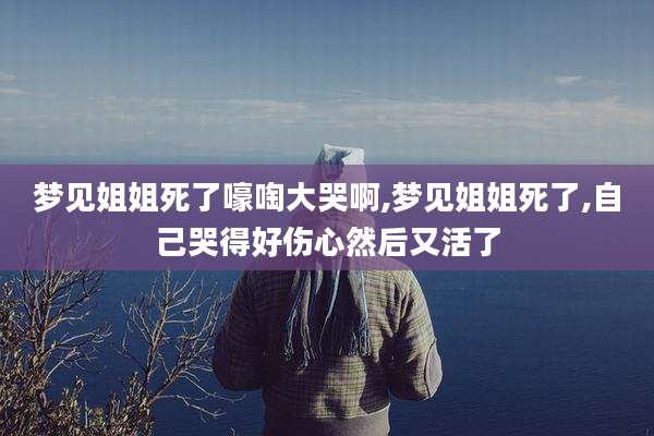 梦见姐姐死了嚎啕大哭啊,梦见姐姐死了,自己哭得好伤心然后又活了