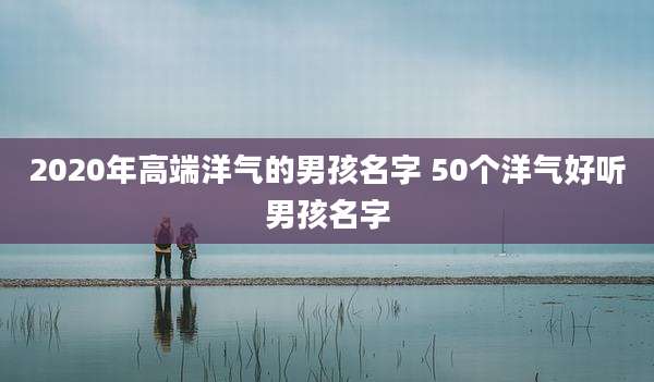 2020年高端洋气的男孩名字 50个洋气好听男孩名字