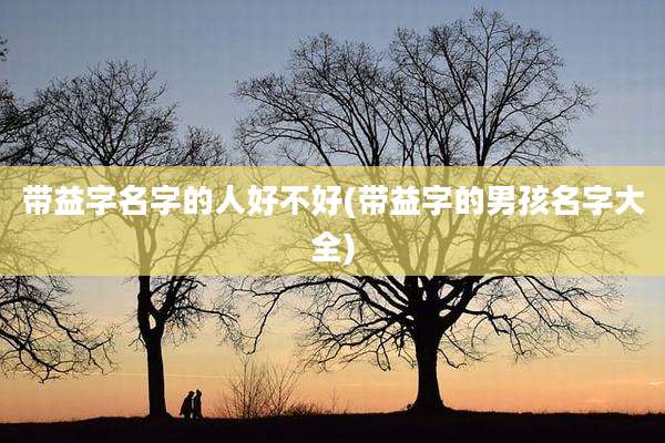 带益字名字的人好不好(带益字的男孩名字大全)