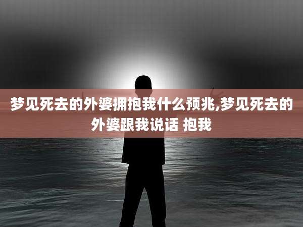梦见死去的外婆拥抱我什么预兆,梦见死去的外婆跟我说话 抱我