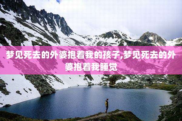 梦见死去的外婆抱着我的孩子,梦见死去的外婆抱着我睡觉