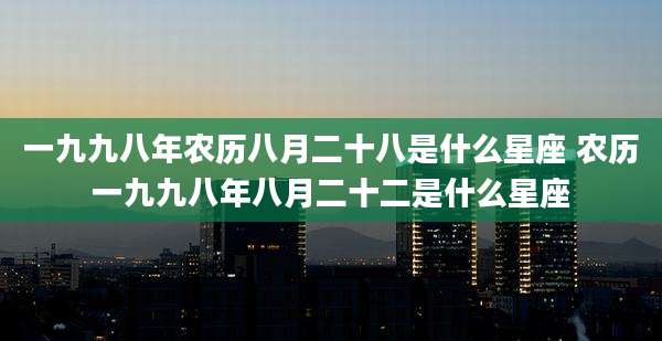 一九九八年农历八月二十八是什么星座 农历一九九八年八月二十二是什么星座