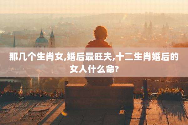那几个生肖女,婚后最旺夫,十二生肖婚后的女人什么命?