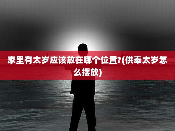 家里有太岁应该放在哪个位置?(供奉太岁怎么摆放)