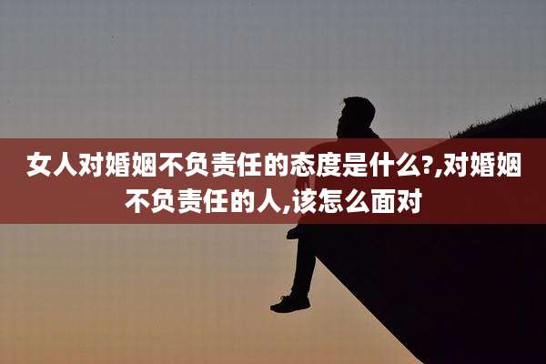 女人对婚姻不负责任的态度是什么?,对婚姻不负责任的人,该怎么面对