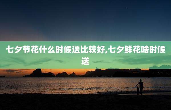 七夕节花什么时候送比较好,七夕鲜花啥时候送