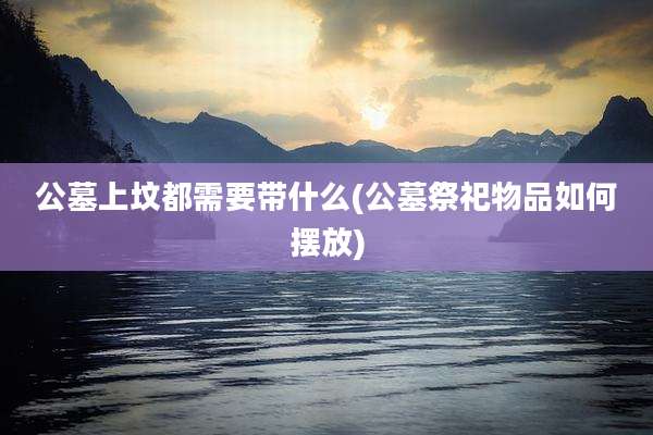 公墓上坟都需要带什么(公墓祭祀物品如何摆放)