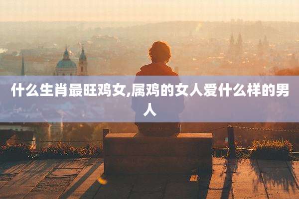 什么生肖最旺鸡女,属鸡的女人爱什么样的男人
