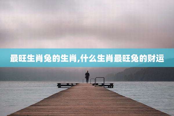 最旺生肖兔的生肖,什么生肖最旺兔的财运