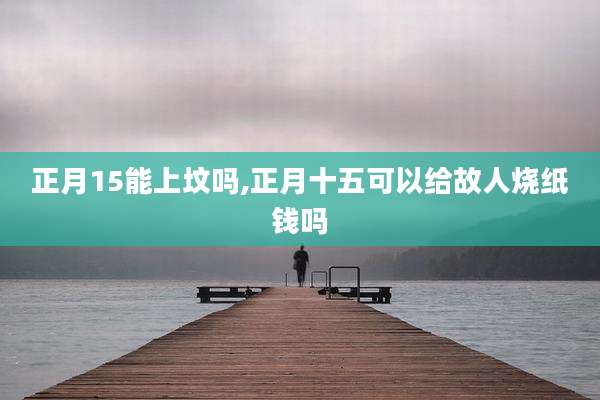 正月15能上坟吗,正月十五可以给故人烧纸钱吗