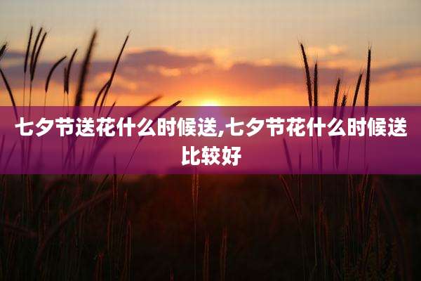 七夕节送花什么时候送,七夕节花什么时候送比较好