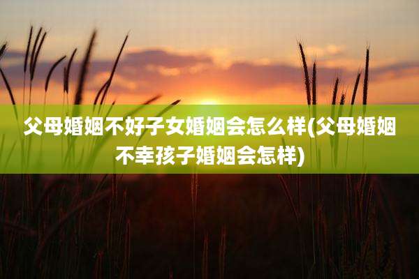 父母婚姻不好子女婚姻会怎么样(父母婚姻不幸孩子婚姻会怎样)