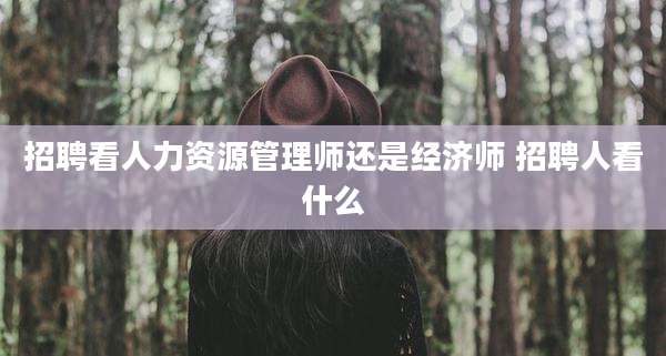 招聘看人力资源管理师还是经济师 招聘人看什么