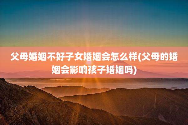 父母婚姻不好子女婚姻会怎么样(父母的婚姻会影响孩子婚姻吗)