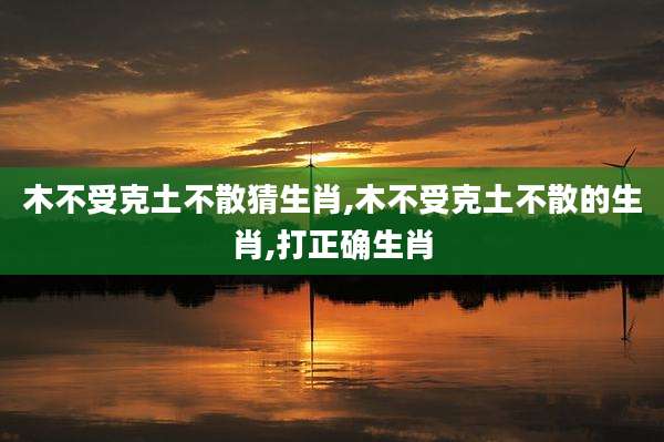木不受克土不散猜生肖,木不受克土不散的生肖,打正确生肖