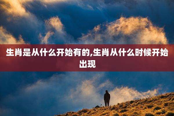生肖是从什么开始有的,生肖从什么时候开始出现