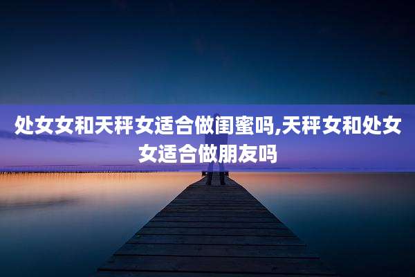 处女女和天秤女适合做闺蜜吗,天秤女和处女女适合做朋友吗