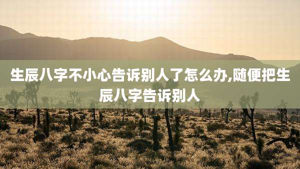 生辰八字不小心告诉别人了怎么办,随便把生辰八字告诉别人