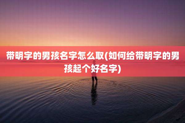 带明字的男孩名字怎么取(如何给带明字的男孩起个好名字)