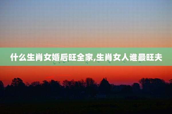 什么生肖女婚后旺全家,生肖女人谁最旺夫