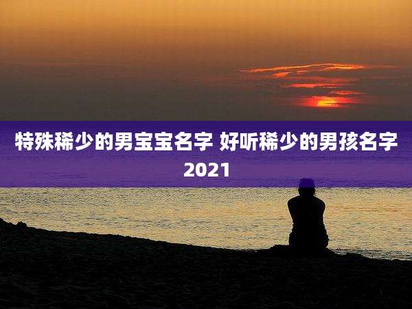 特殊稀少的男宝宝名字 好听稀少的男孩名字2021