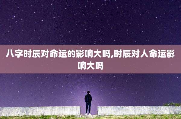 八字时辰对命运的影响大吗,时辰对人命运影响大吗