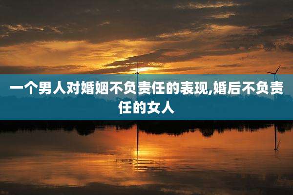 一个男人对婚姻不负责任的表现,婚后不负责任的女人