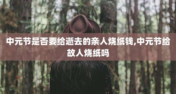 中元节是否要给逝去的亲人烧纸钱,中元节给故人烧纸吗