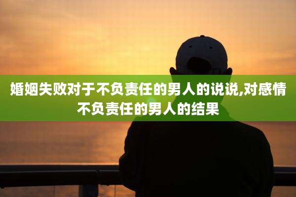 婚姻失败对于不负责任的男人的说说,对感情不负责任的男人的结果