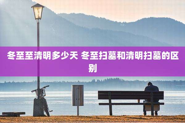 冬至至清明多少天 冬至扫墓和清明扫墓的区别