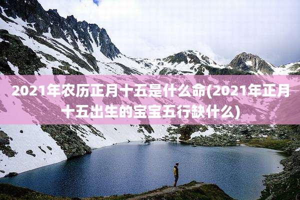 2021年农历正月十五是什么命(2021年正月十五出生的宝宝五行缺什么)