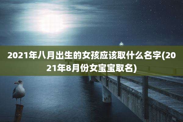 2021年八月出生的女孩应该取什么名字(2021年8月份女宝宝取名)