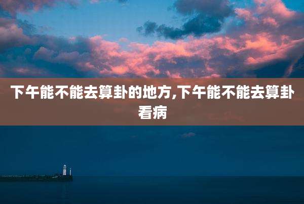 下午能不能去算卦的地方,下午能不能去算卦看病