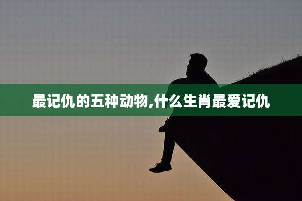 最记仇的五种动物,什么生肖最爱记仇