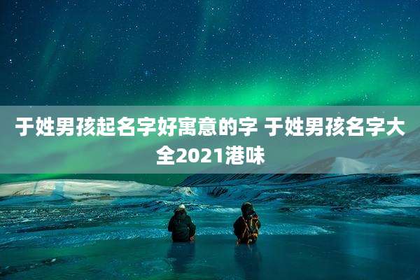 于姓男孩起名字好寓意的字 于姓男孩名字大全2021港味