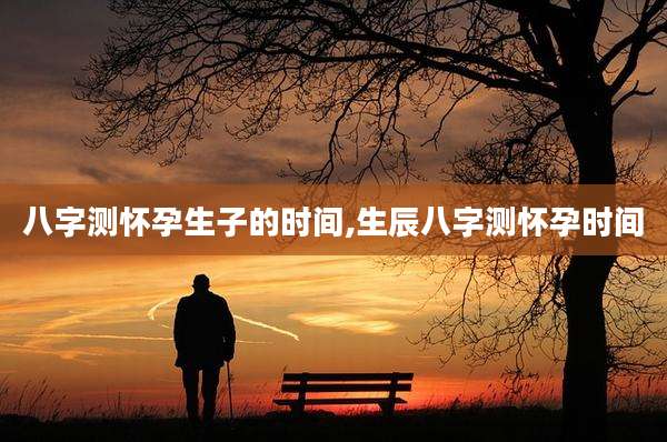 八字测怀孕生子的时间,生辰八字测怀孕时间