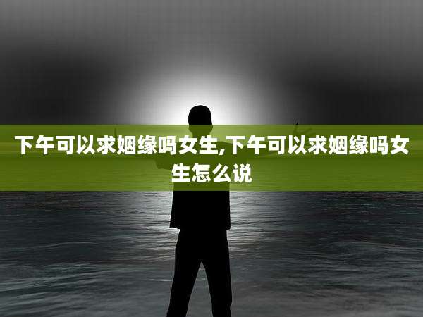 下午可以求姻缘吗女生,下午可以求姻缘吗女生怎么说