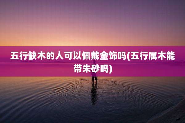 五行缺木的人可以佩戴金饰吗(五行属木能带朱砂吗)
