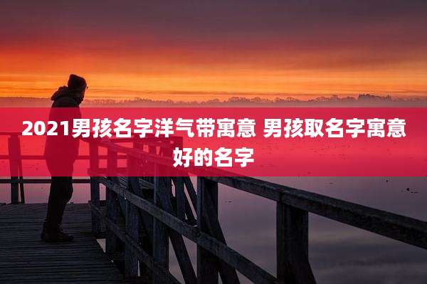 2021男孩名字洋气带寓意 男孩取名字寓意好的名字