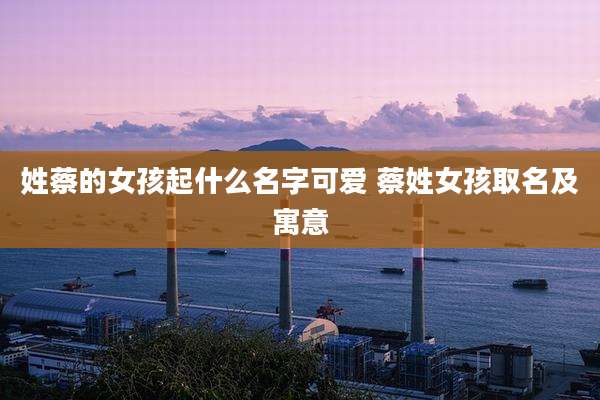 姓蔡的女孩起什么名字可爱 蔡姓女孩取名及寓意