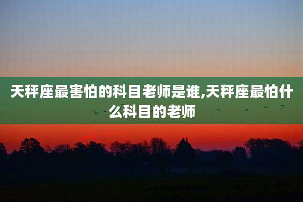 天秤座最害怕的科目老师是谁,天秤座最怕什么科目的老师