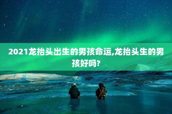 2021龙抬头出生的男孩命运,龙抬头生的男孩好吗?