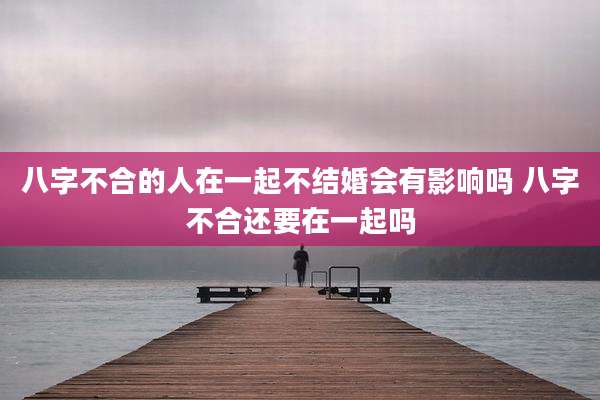 八字不合的人在一起不结婚会有影响吗 八字不合还要在一起吗