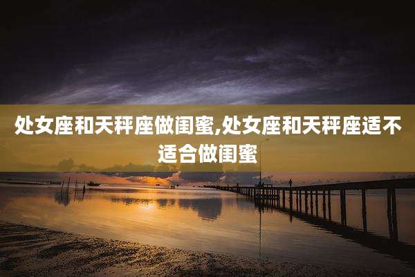处女座和天秤座做闺蜜,处女座和天秤座适不适合做闺蜜