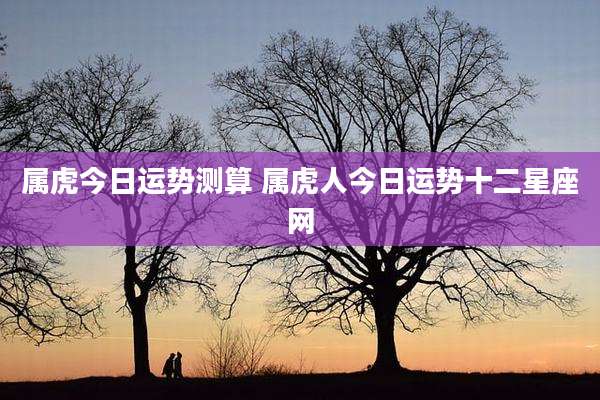 属虎今日运势测算 属虎人今日运势十二星座网