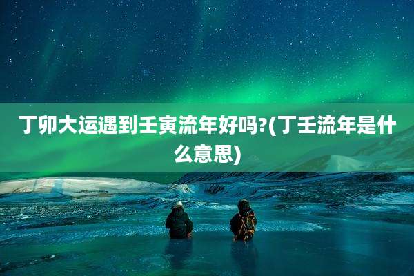 丁卯大运遇到壬寅流年好吗?(丁壬流年是什么意思)