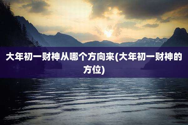 大年初一财神从哪个方向来(大年初一财神的方位)